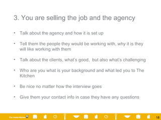 3. You are selling the job and the agency  Talk about the agency and how it is set up Tell them the people they would be working with, why it is they will like working with them Talk about the clients, what’s good,  but also what’s challenging Who are you what is your background and what led you to The Kitchen Be nice no matter how the interview goes Give them your contact info in case they have any questions 
