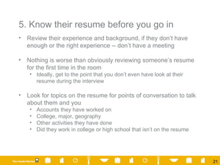 5. Know their resume before you go in Review their experience and background, if they don’t have enough or the right experience -- don’t have a meeting Nothing is worse than obviously reviewing someone’s resume for the first time in the room Ideally, get to the point that you don’t even have look at their resume during the interview Look for topics on the resume for points of conversation to talk about them and you Accounts they have worked on College, major, geography Other activities they have done Did they work in college or high school that isn’t on the resume 