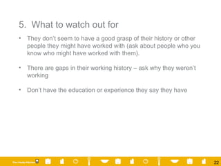 5.  What to watch out for They don’t seem to have a good grasp of their history or other people they might have worked with (ask about people who you know who might have worked with them). There are gaps in their working history – ask why they weren’t working Don’t have the education or experience they say they have 