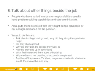 6.Talk about other things beside the job People who have varied interests or responsibilities usually have problem-solving capabilities and can take initiative. Also, puts them in context that they might be too advanced or not enough advanced for the position. Ways to do this are: Talk about college background,  why did they study their particular major Did they study abroad Why did they pick the college they went to How did they end up in advertising What first interested them about advertising Why media and not creative, or account management Ask them if they were a TV show, magazine or web site which one would  they would be, and why 