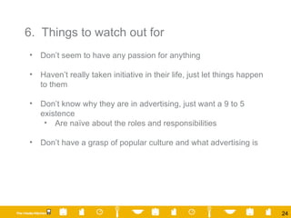 6.  Things to watch out for  Don’t seem to have any passion for anything Haven’t really taken initiative in their life, just let things happen to them Don’t know why they are in advertising, just want a 9 to 5 existence Are naïve about the roles and responsibilities Don’t have a grasp of popular culture and what advertising is  
