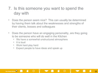 7. Is this someone you want to spend the day with Does the person seem nice?  This can usually be determined by having them talk about the weaknesses and strengths of their clients, bosses and colleagues Does the person have an engaging personality, are they going to be someone who will do well in the Kitchen We have a somewhat unstructured atmosphere It is loud Work hard play hard Expect people to have ideas and speak up 