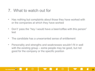 7. What to watch out for Has nothing but complaints about those they have worked with or the companies at which they have worked Don’t’ pass the “hey I would have a beer/coffee with this person” test The candidate has a unwarranted sense of entitlement Personality and strengths and weaknesses wouldn’t fit in well with the existing group – some people may be good, but not good for the company or the specific position 