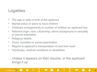 Legalities The age or date of birth of the applicant Marital status or plans to have children Childcare arrangements or number of children an applicant has National origin, race, citizenship, ethnic background or sexuality or sexual orientation Religious beliefs Clubs, societies or social organization Regard to applicant’s transportation to and from work Handicaps, medical conditions or disabilities … .Unless it appears on their resume, or the applicant brings it up 