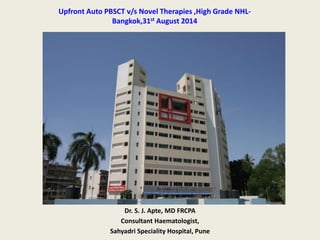 Upfront Auto PBSCT v/s Novel Therapies ,High Grade NHL-Bangkok, 
31st August 2014 
Dr. S. J. Apte, MD FRCPA 
Consultant Haematologist, 
Sahyadri Speciality Hospital, Pune 
 