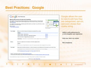 Best Practices: Google

                          Google allows the user
                          to view & edit how they
                          are categorized, opt-out,
                          and even shows their
                          cookie string. 

                           Ability to edit preferences for
                           a more targeted user experience


                           Holy cow, thatʼs my cookie!


                           NAI compliance




                                                              17
                                                              17
 
