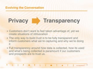 Evolving the Conversation



 Privacy
                    Transparency
•  Customers   donʼt want to feel taken advantage of, yet we
   create situations of obfuscation
•  The only way to build trust is to be fully transparent and
   inform customers what weʼre capturing and why weʼre doing
   it
•  Full transparency around how data is collected, how its used
   and whatʼs being collected is paramount if our customers
   and prospects are to trust us.


                                                                  21
                                                                  21
 