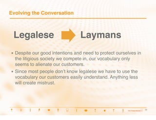 Evolving the Conversation



 Legalese
                         Laymans
•  Despite    our good intentions and need to protect ourselves in
   the litigious society we compete in, our vocabulary only
   seems to alienate our customers.
•  Since most people donʼt know legalese we have to use the
   vocabulary our customers easily understand. Anything less
   will create mistrust.




                                                                     22
                                                                     22
 