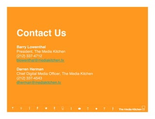 Contact Us
Barry Lowenthal     
President, The Media Kitchen
(212) 337-4712 
blowenthal@mediakitchen.tv 
Darren Herman   
Chief Digital Media Ofﬁcer, The Media Kitchen   
(212) 337-4543 
dherman@mediakitchen.tv
 