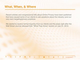 What, When, & Where

Recent articles and congressional bills about Online Privacy have been published
that have caused some of our clients to ask questions about the industry (and our
very own) targeting/privacy practices.

We started to receive formal inquiries from our clients and the press right after the
Wall Street Journal released their “What They Know” section on July 31, 2010.




                                                                                        3
                                                                                         3
 