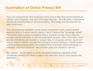Summation of Online Privacy Bill

Two U.S. congressmen have proposed online privacy bills that confront disclosure
notices, opt-in requests, and user information licenses. Rick Boucher, Chairman of
the House Subcommittee on Communications, Technology and the Internet has
been most vocal.

The new proposed legislation would require companies to get a userʼs explicit
approval (that is, it would require users to “opt in”) before they “knowingly collect”
information about a personʼs medical history, ﬁnancial records, Social Security
number, sexual orientation or precise geographic location. Other information, such
as that collected by web cookies or session logs on corporate servers, would not
require explicit consent, provided the company involved displays a “clearly-written,
understandable privacy policy that explains how information about individuals is
collected, used and disclosed” and provided users can decline or “opt out.”

Our position: the bill seems to codify accepted practice by reputable online
companies however isnʼt likely to pass in the short term due to much debate and
opposition.


                                                                                         5
                                                                                          5
 