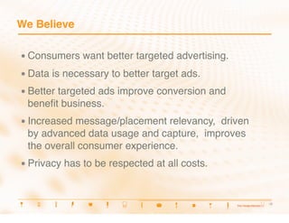 We Believe

•  Consumers     want better targeted advertising.
•  Data   is necessary to better target ads.
•  Better
       targeted ads improve conversion and
 beneﬁt business.
•  Increasedmessage/placement relevancy, driven
 by advanced data usage and capture, improves
 the overall consumer experience.
•  Privacy   has to be respected at all costs.


                                                      6
                                                       6
 