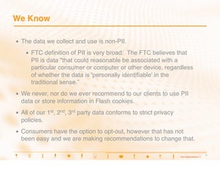 We Know

•    The data we collect and use is non-PII.
      •    FTC deﬁnition of PII is very broad: The FTC believes that
           PII is data "that could reasonable be associated with a
           particular consumer or computer or other device, regardless
           of whether the data is 'personally identifiable' in the
           traditional sense.”
•    We never, nor do we ever recommend to our clients to use PII
     data or store information in Flash cookies.
•    All of our 1st, 2nd, 3rd party data conforms to strict privacy
     policies.
•    Consumers have the option to opt-out, however that has not
     been easy and we are making recommendations to change that.

                                                                         7
                                                                          7
 