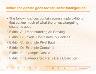 Before the debate goes too far, some background:


•  The following slides contain some simple exhibits
  that outline much of what the privacy/targeting
  chatter is about:
-  Exhibit A:   Understanding Ad Serving
-  Exhibit B:   Pixels, Containers, & Cookies
-  Exhibit C:   Example Pixel [tag]
-  Exhibit D:   Example Container
-  Exhibit E:   Example Cookie
-  Exhibit F:   Example 3rd Party Data Collection

                                                       8
                                                        8
 
