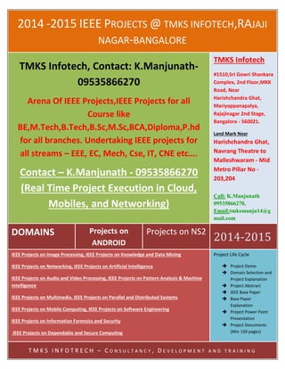 2014 -2015 IEEE PROJECTS @ TMKS INFOTECH,RAJAJI
NAGAR-BANGALORE
DOMAINS Projects on
ANDROID
Projects on NS2
2014-2015
TMKS Infotech, Contact: K.Manjunath-
09535866270
Arena Of IEEE Projects,IEEE Projects for all
Course like
BE,M.Tech,B.Tech,B.Sc,M.Sc,BCA,Diploma,P.hd
for all branches. Undertaking IEEE projects for
all streams – EEE, EC, Mech, Cse, IT, CNE etc….
Contact – K.Manjunath - 09535866270
(Real Time Project Execution in Cloud,
Mobiles, and Networking)
TMKS Infotech
#1510,Sri Gowri Shankara
Complex, 2nd Floor,MKK
Road, Near
Harishchandra Ghat,
Mariyappanapalya,
Rajajinagar 2nd Stage,
Bangalore - 560021.
Land Mark Near
Harishchandra Ghat,
Navrang Theatre to
Malleshwaram - Mid
Metro Pillar No -
203,204
Call: K.Manjunath
09535866270,
Email:tmksmanju14@g
mail.com
IEEE Projects on Image Processing, IEEE Projects on Knowledge and Data Mining
IEEE Projects on Networking, IEEE Projects on Artificial Intelligence
IEEE Projects on Audio and Video Processing, IEEE Projects on Pattern Analysis & Machine
Intelligence
IEEE Projects on Multimedia, IEEE Projects on Parallel and Distributed Systems
IEEE Projects on Mobile Computing, IEEE Projects on Software Engineering
IEEE Projects on Information Forensics and Security
IEEE Projects on Dependable and Secure Computing
IEEE Projects on Systems, Man & Cybernetics
IEEE Projects on Computers
Project Life Cycle
 Project Demo
 Domain Selection and
Project Explanation
 Project Abstract
 IEEE Base Paper
 Base Paper
Explanation
 Project Power Point
Presentation
 Project Documents
(Min 150 pages)
T M K S I N F O T R E C H – C O N S U L T A N C Y , D E V E L O P M E N T A N D T R A I N I N G
 