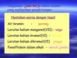 Air bromin - perang Larutan kalium manganat(VII) -   ungu Larutan kalium kromat(VI)  -   kuning Larutan kalium dikromat(VI)  -  jingga Fenolftalein dalam alkali  -  merah jambu   Tunjukkan  jalan kerja   dalam soalan  yang melibatkan penghitungan. Nyatakan warna dengan tepat 