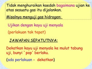 Tidak menghuraikan kaedah  bagaimana  ujian ke atas sesuatu gas itu dijalankan. Misalnya menguji gas hidrogen:  Ujikan dengan kayu uji menyala   (perlakuan tak tepat) Dekatkan kayu uji menyala ke mulut tabung uji, bunyi `pop' berlaku.   ( ada perlakuan  -  dekatkan ) JAWAPAN SEPATUTNYA: 