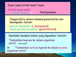 Ejaan nama/istilah mesti tepat. Jangan keliru antara maksud pemerhatian dan kesimpulan. Contoh: ‘ Tambahkan kuprum ke dalam argentum nitrat ’  (tak tepat) Nyatakan keadaan bahan yang digunakan: Contoh:- ‘ kuprum dienapkan  (... kesimpulan ) “ logam perang dienapkan”  ( pemerhatian )    “ Tambahkan   serbuk  kuprum ke dalam   larutan     argentum nitrat . Pemeljawapan  Contoh ejaan salah :  Proses Heber (    )   