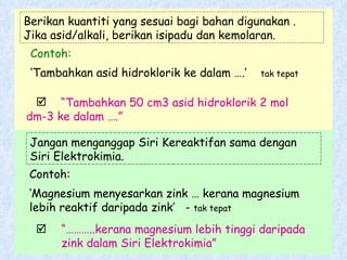 Contoh: ‘ Tambahkan asid hidroklorik ke dalam ….’  tak tepat Contoh: ‘ Magnesium menyesarkan zink … kerana magnesium lebih reaktif daripada zink’  -  tak tepat Berikan kuantiti yang sesuai bagi bahan digunakan .  Jika asid/alkali, berikan isipadu dan kemolaran. “ Tambahkan 50 cm3 asid hidroklorik 2 mol  dm-3 ke dalam ….” Jangan menganggap Siri Kereaktifan sama dengan Siri Elektrokimia. “……… ..kerana magnesium lebih tinggi daripada  zink dalam Siri Elektrokimia”       