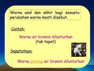Warna asal dan akhir bagi sesuatu perubahan warna mesti disebut. Contoh: Warna air bromin dilunturkan (tak tepat) Sepatutnya: Warna  perang  air bromin dilunturkan 