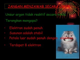 JANGAN MENJAWAB SECARA UMUM Unsur argon tidak reaktif secara kimia.  Terangkan mengapa? Elektron sudah penuh  [tak tepat] Susunan adalah stabil  [tak tepat] Petala luar sudah penuh dengan  elektron  [tak tepat] Terdapat 8 elektron  [tak tepat] 