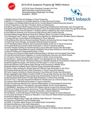 2015-2016 Academic Projects @ TMKS Infotech
#1510,Sri Gowri Shankara Complex,2nd Floor,
MKK Road,Near Harishchandra Ghat,
Mariyappanapalya,Rajajinagar 2nd Stage,
Bangalore - 560021.
1.Stealthy Denial of Service Strategy in Cloud Computing
2.SelCSP: A Framework to Facilitate Selection of Cloud Service Providers
3.A Scalable and Reliable Matching Service for Content-Based Publish/Subscribe Systems
4.Cloud Federations in the Sky: Formation Game and Mechanism
5.Enabling Fine grained Multi keyword Search Supporting Classified Sub dictionaries over Encrypted Clo
6.Enabling Efficient Multi Keyword Ranked Search Over Encrypted Mobile Cloud Data Through Blind Storag
7.Distributed denial of service attacks in software defined networking with cloud computing
8.Cost Effective Authentic and Anonymous Data Sharing with Forward Security
9.Content Based Image Retrieval Using Error Diffusion Block Truncation Coding Features
10.A Distributed Fault Tolerant Topology Control Algorithm for Heterogeneous Wireless Sensor Networks
11.Energy Efficient Virtual Network Embedding for Cloud Networks
12.Diversifying Web Service Recommendation Results via Exploring Service Usage History
13.Audit-Free Cloud Storage via Deniable Attribute-based Encryption
14.A Profit Maximization Scheme with Guaranteed Quality of Service in Cloud Computing
15.Provable Multicopy Dynamic Data Possession in Cloud Computing Systems
16.Public Integrity Auditing for Shared Dynamic Cloud Data with Group User Revocation
17.Key-Aggregate Searchable Encryption (KASE)for Group Data Sharing via Cloud Storage
18.Secure Auditing and Deduplicating Data in Cloud
19.A Secure and Dynamic Multi-keyword Ranked Search Scheme over Encrypted Cloud Data
20.Cost-Minimizing Dynamic Migration of Content Distribution Services into Hybrid Clouds
21.A Dynamic Secure Group Sharing Framework in Public Cloud Computing
22.CloudArmor: Supporting Reputation-based Trust Management for Cloud Services
23.Demystifying the Clouds: Harnessing Resource Utilization Models for Cost Effective Infrastructure Alternatives
24.Identity-based Encryption with Outsourced Revocation in Cloud Computing
25.Energy-Efficient Fault-Tolerant Data Storage and Processing in Mobile Cloud
26.Space-efficient Verifiable Secret Sharing Using Polinamial Interpolation
27.Panda: Public Auditing for Shared Data with Efficient User Revocation in the Cloud
28.Provable Multicopy Dynamic Data Possession in Cloud Computing Systems
29.Public Integrity Auditing for Shared Dynamic Cloud Data with Group User Revocation
30.Key Aggregate Searchable Encryption KASE for Group Data Sharing via Cloud Storage
31.Shared Authority Based Privacy-preserving Authentication Protocol in Cloud Computing
32.Identity-Based Distributed Provable Data Possession in Multi-Cloud Storage
33.Cloud-Trust a Security Assessment Model for Infrastructure as a Service (IaaS) Clouds
34.A secure data self-destructing scheme in cloud computing
35.CPU Provisioning Algorithms for Service Differentiation in Cloud-based Environments
36.Efficient Data Query in Intermittently Connected Mobile Ad Hoc Social Networks
37.SWIMMING: Seamless and Efficient WiFi-Based Internet Access from Moving Vehicles
38.Minimum Energy Routing and Jamming to Thwart Wireless Network Eavesdroppers
39.Cooperative Positioning and Tracking in Disruption Tolerant Networks
40.Friendbook: A Semantic-based Friend Recommendation System for Social Networks
41.Innovative Schemes for Resource Allocation in the Cloud for Media Streaming Applications
42.Android College Campus
43.Towards Effective Bug Triage with Software Data Reduction Techniques
44.Discovery of Ranking Fraud for Mobile Apps
45.PAGE: A Partition Aware Engine for Parallel Graph Computation
46.Detecting Malicious Face book Applications
47.Active Learning for Ranking through Expected Loss Optimization
48.Cost-Aware SEcure Routing (CASER) Protocol Design for Wireless Sensor Networks
 