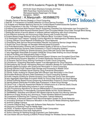 2015-2016 Academic Projects @ TMKS Infotech
#1510,Sri Gowri Shankara Complex,2nd Floor,
MKK Road,Near Harishchandra Ghat,
Mariyappanapalya,Rajajinagar 2nd Stage,
Bangalore - 560021.
1.Stealthy Denial of Service Strategy in Cloud Computing
2.SelCSP: A Framework to Facilitate Selection of Cloud Service Providers
3.A Scalable and Reliable Matching Service for Content-Based Publish/Subscribe Systems
4.Cloud Federations in the Sky: Formation Game and Mechanism
5.Enabling Fine grained Multi keyword Search Supporting Classified Sub dictionaries over Encrypted Clo
6.Enabling Efficient Multi Keyword Ranked Search Over Encrypted Mobile Cloud Data Through Blind Storag
7.Distributed denial of service attacks in software defined networking with cloud computing
8.Cost Effective Authentic and Anonymous Data Sharing with Forward Security
9.Content Based Image Retrieval Using Error Diffusion Block Truncation Coding Features
10.A Distributed Fault Tolerant Topology Control Algorithm for Heterogeneous Wireless Sensor Networks
11.Energy Efficient Virtual Network Embedding for Cloud Networks
12.Diversifying Web Service Recommendation Results via Exploring Service Usage History
13.Audit-Free Cloud Storage via Deniable Attribute-based Encryption
14.A Profit Maximization Scheme with Guaranteed Quality of Service in Cloud Computing
15.Provable Multicopy Dynamic Data Possession in Cloud Computing Systems
16.Public Integrity Auditing for Shared Dynamic Cloud Data with Group User Revocation
17.Key-Aggregate Searchable Encryption (KASE)for Group Data Sharing via Cloud Storage
18.Secure Auditing and Deduplicating Data in Cloud
19.A Secure and Dynamic Multi-keyword Ranked Search Scheme over Encrypted Cloud Data
20.Cost-Minimizing Dynamic Migration of Content Distribution Services into Hybrid Clouds
21.A Dynamic Secure Group Sharing Framework in Public Cloud Computing
22.CloudArmor: Supporting Reputation-based Trust Management for Cloud Services
23.Demystifying the Clouds: Harnessing Resource Utilization Models for Cost Effective Infrastructure Alternatives
24.Identity-based Encryption with Outsourced Revocation in Cloud Computing
25.Energy-Efficient Fault-Tolerant Data Storage and Processing in Mobile Cloud
26.Space-efficient Verifiable Secret Sharing Using Polinamial Interpolation
27.Panda: Public Auditing for Shared Data with Efficient User Revocation in the Cloud
28.Provable Multicopy Dynamic Data Possession in Cloud Computing Systems
29.Public Integrity Auditing for Shared Dynamic Cloud Data with Group User Revocation
30.Key Aggregate Searchable Encryption KASE for Group Data Sharing via Cloud Storage
31.Shared Authority Based Privacy-preserving Authentication Protocol in Cloud Computing
32.Identity-Based Distributed Provable Data Possession in Multi-Cloud Storage
33.Cloud-Trust a Security Assessment Model for Infrastructure as a Service (IaaS) Clouds
34.A secure data self-destructing scheme in cloud computing
35.CPU Provisioning Algorithms for Service Differentiation in Cloud-based Environments
36.Efficient Data Query in Intermittently Connected Mobile Ad Hoc Social Networks
37.SWIMMING: Seamless and Efficient WiFi-Based Internet Access from Moving Vehicles
38.Minimum Energy Routing and Jamming to Thwart Wireless Network Eavesdroppers
39.Cooperative Positioning and Tracking in Disruption Tolerant Networks
40.Friendbook: A Semantic-based Friend Recommendation System for Social Networks
41.Innovative Schemes for Resource Allocation in the Cloud for Media Streaming Applications
42.Android College Campus
43.Towards Effective Bug Triage with Software Data Reduction Techniques
44.Discovery of Ranking Fraud for Mobile Apps
45.PAGE: A Partition Aware Engine for Parallel Graph Computation
46.Detecting Malicious Face book Applications
47.Active Learning for Ranking through Expected Loss Optimization
48.Cost-Aware SEcure Routing (CASER) Protocol Design for Wireless Sensor Networks
Contact :: K.Manjunath - 9535866270
 