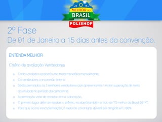2ª Fase
De 01 de Janeiro a 15 dias antes da convenção.
ENTENDA MELHOR
Critério de avaliação Vendedores
o

Cada vendedor receberá uma meta monetária mensalmente;

o

Os vendedores concorrerão entre si.

o

Serão premiados os 3 melhores vendedores que apresentarem a maior superação de meta
acumulada no período da campanha.

o

A premiação varia de acordo com a colocação;

o

O primeiro lugar além de receber o prêmio, receberá também o titulo de “O melhor do Brasil 2014”;

o

Para que ocorra essa premiação, a meta do canal lojas deverá ser atingida em 100%

 