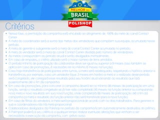 Critérios
• Nessa fase, a premiação da campanha está vinculado ao atingimento de 100% da meta do canal Contact
Center.
• A meta do coordenador será a soma das metas dos vendedores que compõem sua equipe, acumulada nesse
período.
• A meta do gerente e subgerente será a meta do canal Contact Center acumulada no período;
• A meta do vendedor será a meta do canal Contact Center dividida pelo número de vendedores.
• As metas correspondem ao período anual e serão divulgadas mensalmente;
• Em caso de empates, o critério utilizado será o maior número de itens vendidos.
• O período mínimo de participação do colaborador deve ser igual ou superior a 9 meses (isso também se
aplica em caso de promoções, é necessário ter no mínimo 6 meses na função).
• Caso haja transferência de participantes entre turnos, a meta será readequada, respeitando o histórico anterior a
transferência, por exemplo, caso um vendedor fique 3 meses em horário a meta e o realizado deste período
será congelado, ele carregará esse resultado para seu horário atual somando ao resultado que fará
posteriormente até o fim da campanha.
• Em caso de promoções, para concorrer a campanha deverá ter no mínimo 06 meses de participação em uma
função, sendo o resultado congelado se já tiver sido completado 06 meses na função anterior ou computando
nova meta e novo resultado em sua nova função, onde completará 06 meses de participação até o fim da
campanha (a meta e resultado da função anterior não será transferido para a nova função).
• Em caso de férias do vendedor, a meta será proporcional de acordo com os dias trabalhados. Para gerentes e
sub e coordenadores não há meta proporcional.
• Colaboradores desligados da Polishop no período da campanha ficam automaticamente destituídos do prêmio;
• A Polimport poderá a seu critério e a qualquer tempo realizar eventuais alterações que venham a ser
necessárias a execução da campanha, com prévio aviso.

 