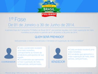 1ª Fase
De 01 de Janeiro a 30 de Junho de 2014.
A primeira fase da Campanha “O Melhor do Brasil 2014”, visa premiar aqueles com maior superação de meta
monetária acumulada no período de 01 de janeiro a 30 junho de 2014.

QUEM SERÁ PREMIADO?
Será premiado o melhor Coordenador e Vendedor em superação de meta monetária*:

COORDENADOR

„Cada coordenador receberá
uma meta monetária,
correspondente ao número de
vendedores participantes de sua
equipe;
„O coordenador que apresentar
a maior superação de meta,
neste período, será premiado;

„ Cada vendedor receberá uma
meta monetária;
„ O vendedor que apresentar a
maior superação de meta, neste
período, será premiado;

VENDEDOR

*Deverá atingir 100% da sua meta. Nessa fase, não serão analisados desempenho por equipes ou canal, mas sim individual.

 