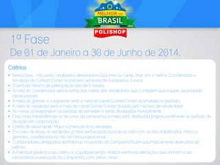 1ª Fase
De 01 de Janeiro a 30 de Junho de 2014.
Critérios
• Nessa fase, não serão analisados desempenho por time ou canal, mas sim o melhor Coordenador e
Vendedor do Contact Center no primeiro semestre da campanha. Essa p
• O período mínimo de participação são de 5 meses.
• A meta do coordenador será a soma das metas dos vendedores que compõem sua equipe, acumulada
nesse período.
• A meta do gerente e subgerente será a meta do canal Contact Center acumulada no período;
• A meta do vendedor será a meta do canal Contact Center dividida pelo número de vendedores.
• As metas correspondem ao período do semestre e serão divulgadas mensalmente ;
• Caso haja transferências no decorrer da campanha, a meta será distribuída proporcionalmente ao período de
atuação em cada função.
• Critério de desempate: Maior número de itens vendidos.
• Em caso de férias do vendedor, a meta será proporcional de acordo com os dias trabalhados. Para os
gerentes, coordenadores não há meta proporcional.
• Colaboradores desligados da Polishop no período da campanha ficam automaticamente destituídos do
prêmio;
• A Polimport poderá a seu critério e a qualquer tempo realizar eventuais alterações que venham a ser
necessárias a execução da campanha, com prévio aviso.

 