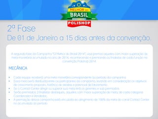 2ª Fase
De 01 de Janeiro a 15 dias antes da convenção.
A segunda fase da Campanha “O Melhor do Brasil 2014”, visa premiar aqueles com maior superação de
meta monetária acumulado no ano de 2014, reconhecendo e premiando os finalistas de cada função na
convenção Polishop 2014.

MECÂNICA
•
•
•
•
•

Cada equipe receberá uma meta monetária correspondente ao período da campanha.
Essa meta será distribuída entre os participantes da campanha, levando em consideração os objetivos
de crescimento proposto, histórico de vendas e potencial de faturamento.
Se o Contact Center atingir ou superar sua meta terá os gerentes e sub premiados.
Serão premiados 3 finalistas destaques, aqueles com maior superação de meta, de cada categoria:
Coordenador e Vendedor;
A premiação dessa campanha está vinculada ao atingimento de 100% da meta do canal Contact Center
no acumulado do período.

 