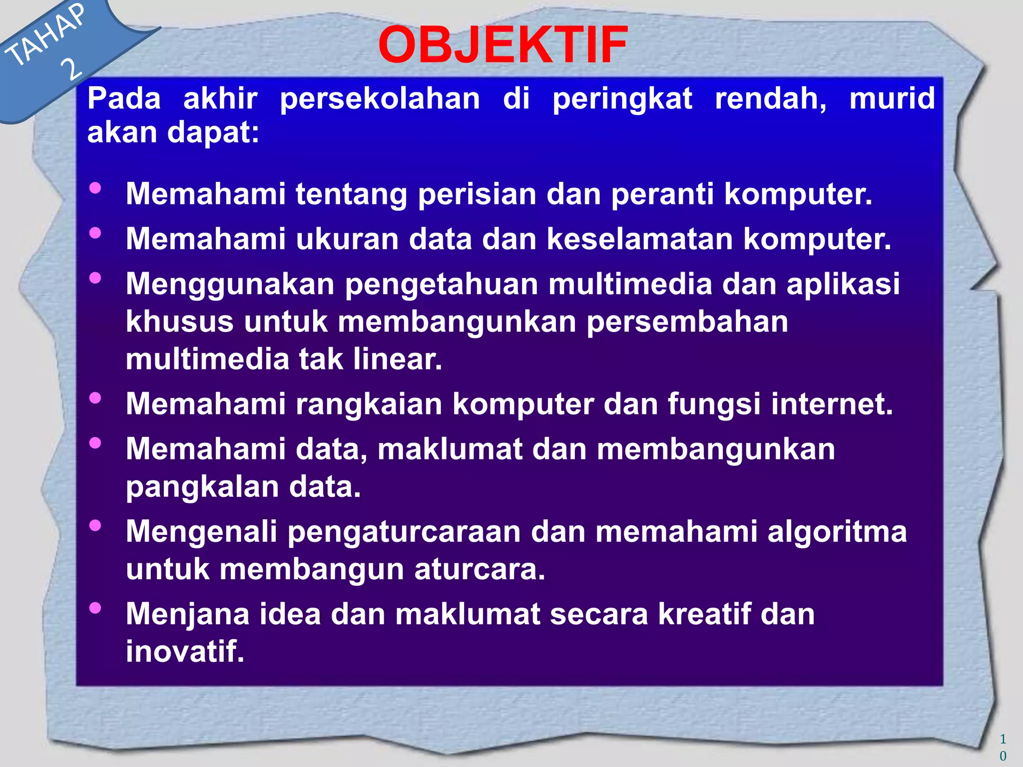 OBJEKTIF
Pada akhir persekolahan di peringkat rendah, murid
akan dapat:

•
•
•
•
•

•
•

Memahami tentang perisian dan peranti komputer.
Memahami ukuran data dan keselamatan komputer.
Menggunakan pengetahuan multimedia dan aplikasi
khusus untuk membangunkan persembahan
multimedia tak linear.
Memahami rangkaian komputer dan fungsi internet.
Memahami data, maklumat dan membangunkan
pangkalan data.
Mengenali pengaturcaraan dan memahami algoritma
untuk membangun aturcara.
Menjana idea dan maklumat secara kreatif dan
inovatif.
1
0

 