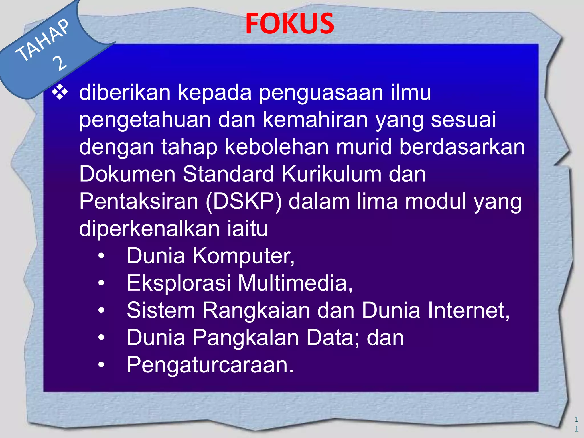 FOKUS
 diberikan kepada penguasaan ilmu
pengetahuan dan kemahiran yang sesuai
dengan tahap kebolehan murid berdasarkan
Dokumen Standard Kurikulum dan
Pentaksiran (DSKP) dalam lima modul yang
diperkenalkan iaitu
• Dunia Komputer,
• Eksplorasi Multimedia,
• Sistem Rangkaian dan Dunia Internet,
• Dunia Pangkalan Data; dan
• Pengaturcaraan.
1
1

 