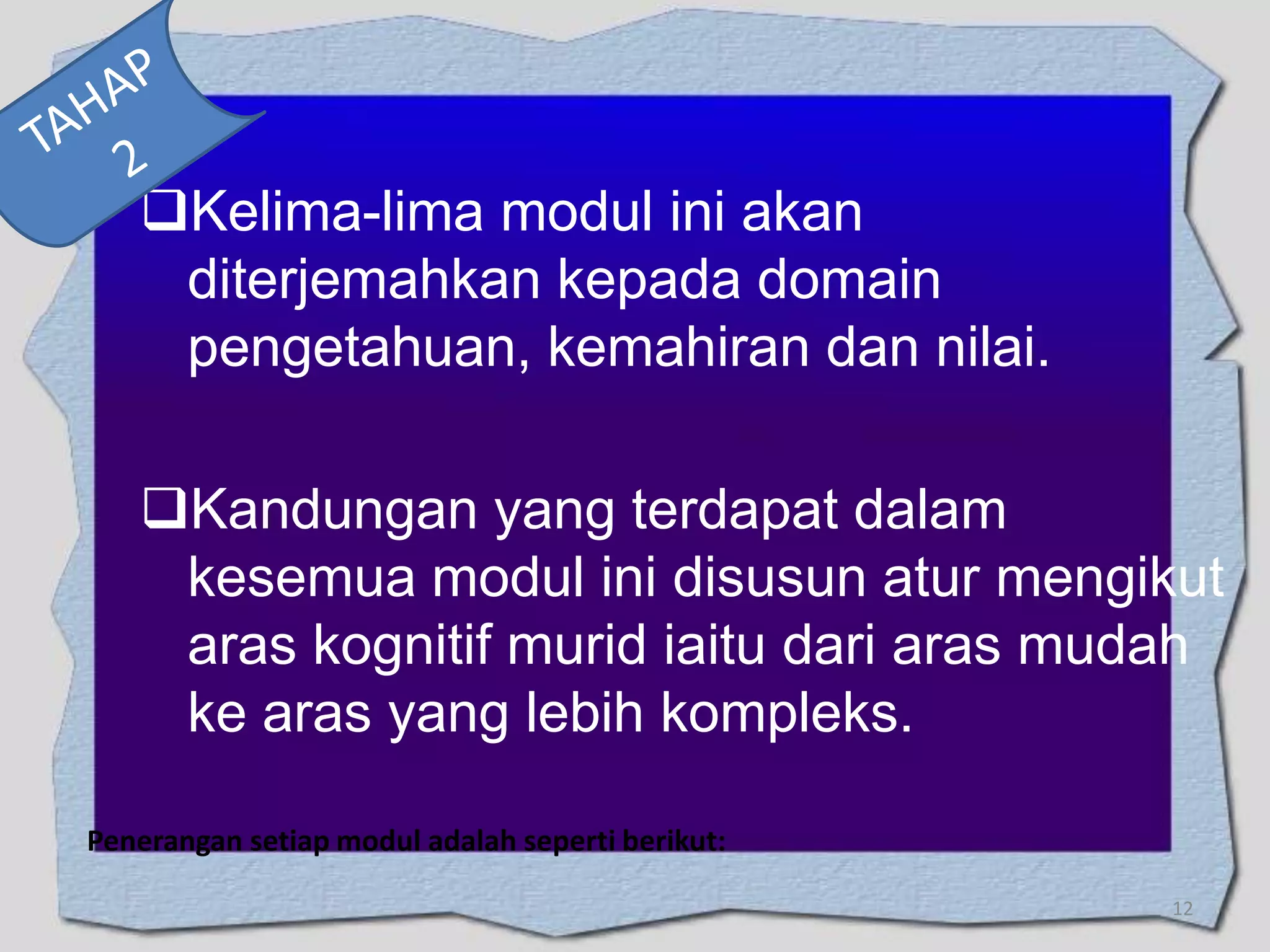 Kelima-lima modul ini akan
diterjemahkan kepada domain
pengetahuan, kemahiran dan nilai.
Kandungan yang terdapat dalam
kesemua modul ini disusun atur mengikut
aras kognitif murid iaitu dari aras mudah
ke aras yang lebih kompleks.
Penerangan setiap modul adalah seperti berikut:
12

 