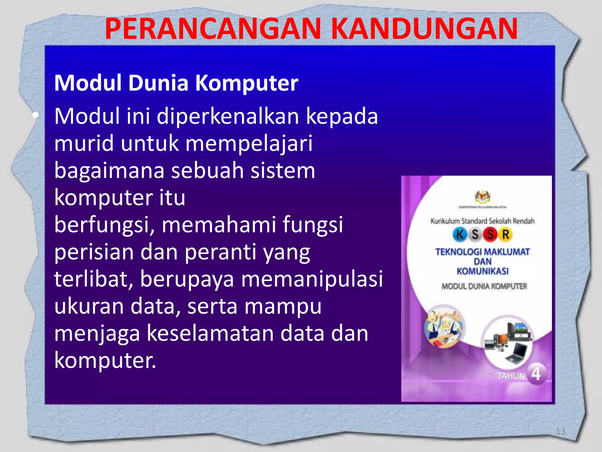 PERANCANGAN KANDUNGAN
Modul Dunia Komputer
• Modul ini diperkenalkan kepada
murid untuk mempelajari
bagaimana sebuah sistem
komputer itu
berfungsi, memahami fungsi
perisian dan peranti yang
terlibat, berupaya memanipulasi
ukuran data, serta mampu
menjaga keselamatan data dan
komputer.
13

 