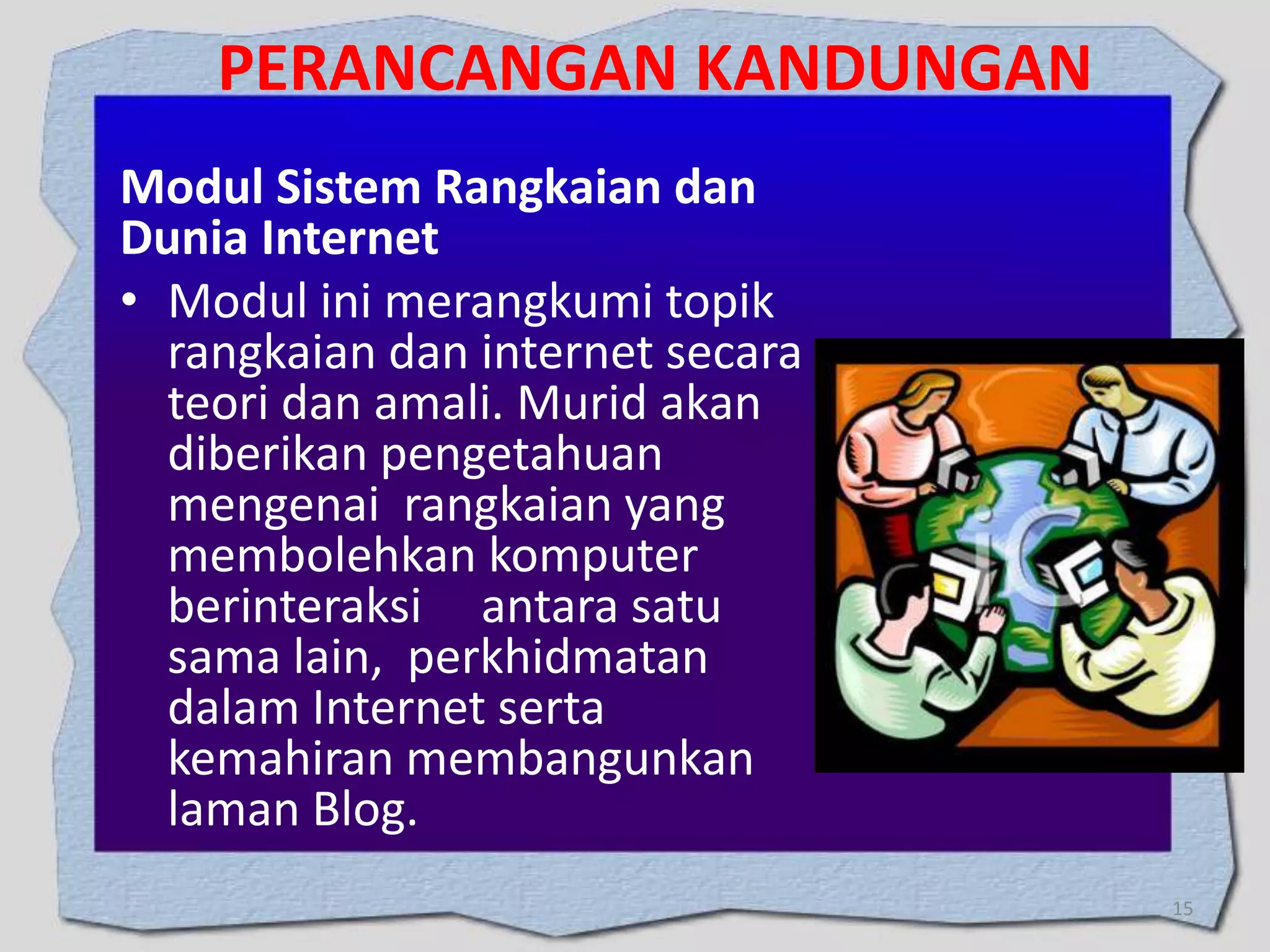 PERANCANGAN KANDUNGAN
Modul Sistem Rangkaian dan
Dunia Internet
• Modul ini merangkumi topik
rangkaian dan internet secara
teori dan amali. Murid akan
diberikan pengetahuan
mengenai rangkaian yang
membolehkan komputer
berinteraksi antara satu
sama lain, perkhidmatan
dalam Internet serta
kemahiran membangunkan
laman Blog.
15

 