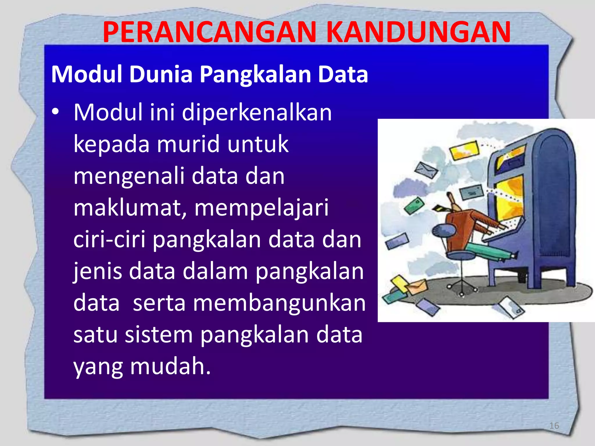 PERANCANGAN KANDUNGAN
Modul Dunia Pangkalan Data
• Modul ini diperkenalkan
kepada murid untuk
mengenali data dan
maklumat, mempelajari
ciri-ciri pangkalan data dan
jenis data dalam pangkalan
data serta membangunkan
satu sistem pangkalan data
yang mudah.
16

 