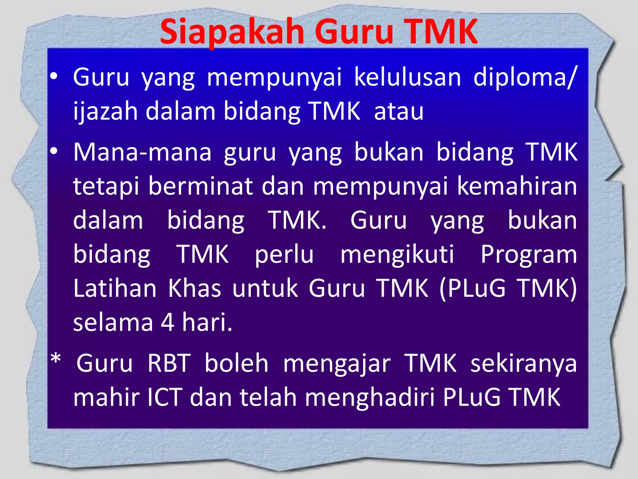 Siapakah Guru TMK
• Guru yang mempunyai kelulusan diploma/
ijazah dalam bidang TMK atau
• Mana-mana guru yang bukan bidang TMK
tetapi berminat dan mempunyai kemahiran
dalam bidang TMK. Guru yang bukan
bidang TMK perlu mengikuti Program
Latihan Khas untuk Guru TMK (PLuG TMK)
selama 4 hari.
* Guru RBT boleh mengajar TMK sekiranya
mahir ICT dan telah menghadiri PLuG TMK

 