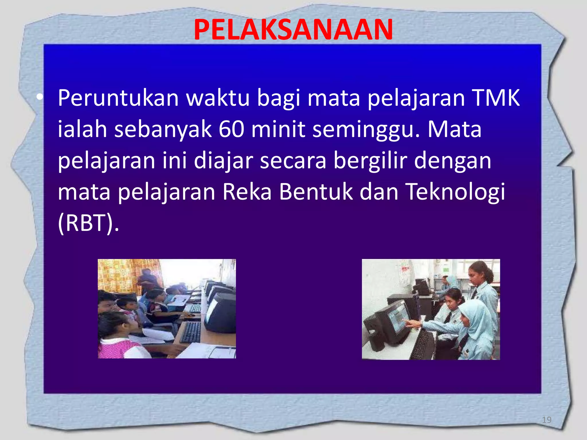 PELAKSANAAN
• Peruntukan waktu bagi mata pelajaran TMK
ialah sebanyak 60 minit seminggu. Mata
pelajaran ini diajar secara bergilir dengan
mata pelajaran Reka Bentuk dan Teknologi
(RBT).

19

 