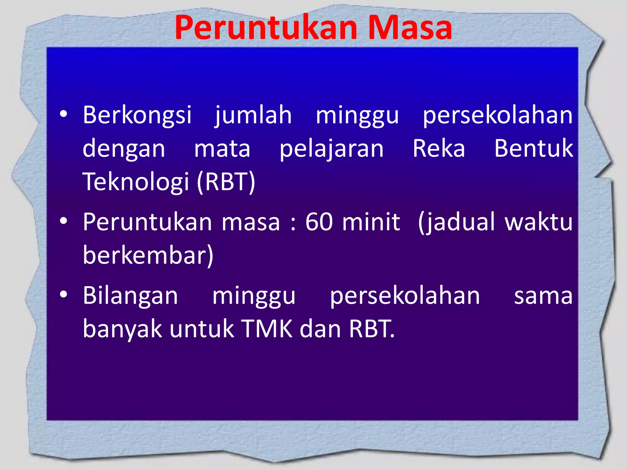 Peruntukan Masa
• Berkongsi jumlah minggu persekolahan
dengan mata pelajaran Reka Bentuk
Teknologi (RBT)
• Peruntukan masa : 60 minit (jadual waktu
berkembar)
• Bilangan minggu persekolahan sama
banyak untuk TMK dan RBT.

 