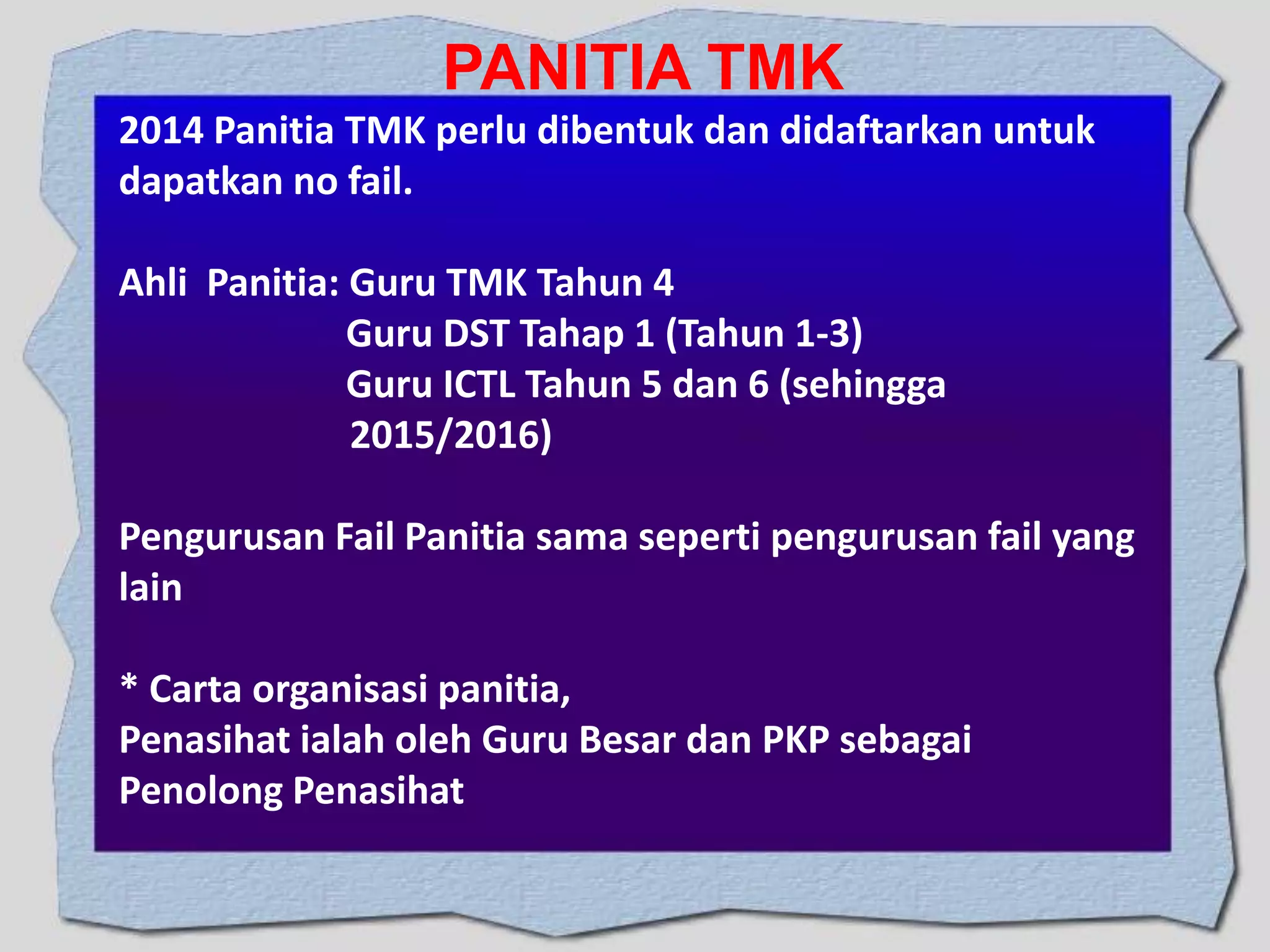 PANITIA TMK
2014 Panitia TMK perlu dibentuk dan didaftarkan untuk
dapatkan no fail.
Ahli Panitia: Guru TMK Tahun 4
Guru DST Tahap 1 (Tahun 1-3)
Guru ICTL Tahun 5 dan 6 (sehingga
2015/2016)

Pengurusan Fail Panitia sama seperti pengurusan fail yang
lain
* Carta organisasi panitia,
Penasihat ialah oleh Guru Besar dan PKP sebagai
Penolong Penasihat

 