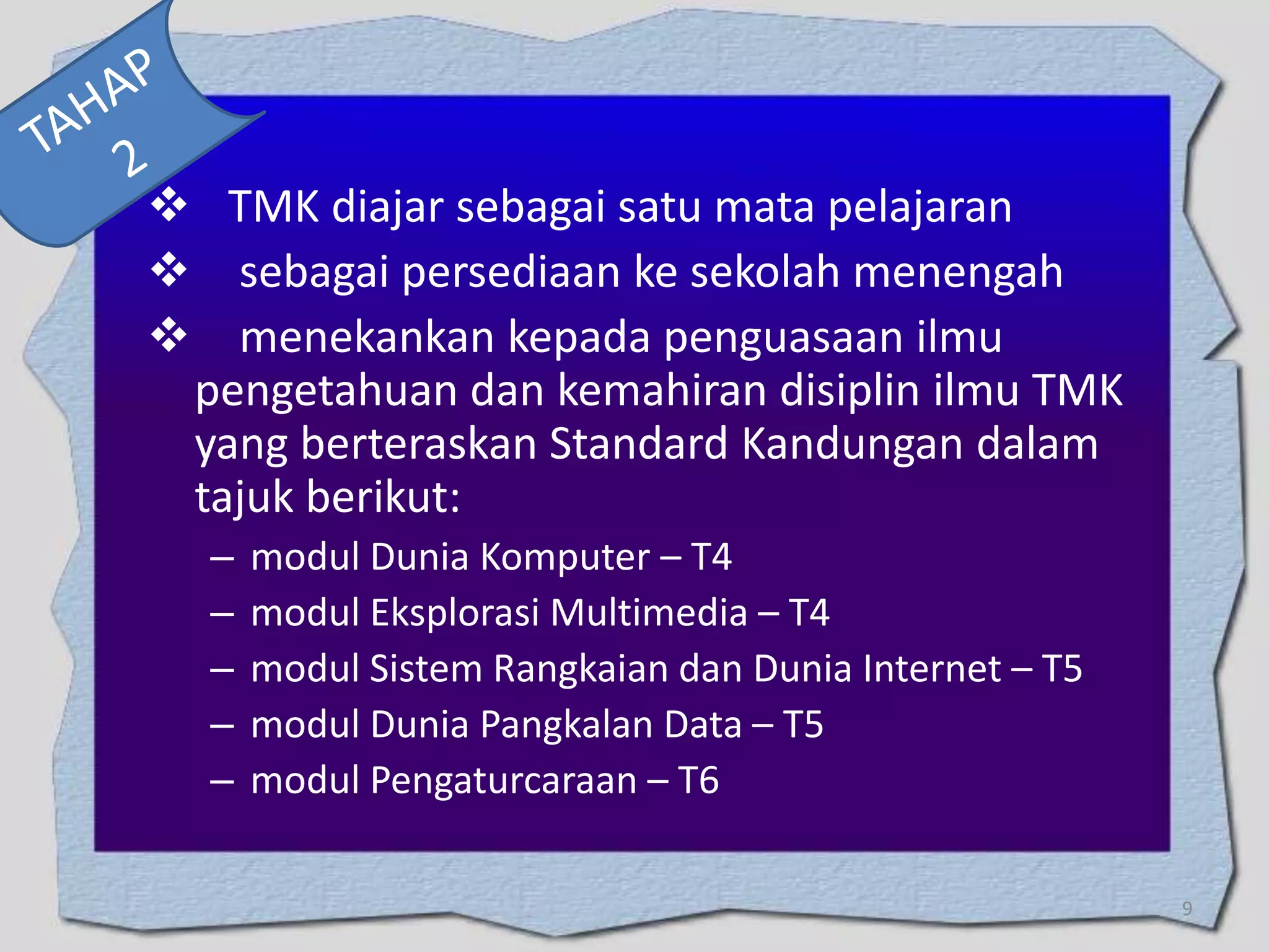  TMK diajar sebagai satu mata pelajaran
 sebagai persediaan ke sekolah menengah
 menekankan kepada penguasaan ilmu
pengetahuan dan kemahiran disiplin ilmu TMK
yang berteraskan Standard Kandungan dalam
tajuk berikut:
–
–
–
–
–

modul Dunia Komputer – T4
modul Eksplorasi Multimedia – T4
modul Sistem Rangkaian dan Dunia Internet – T5
modul Dunia Pangkalan Data – T5
modul Pengaturcaraan – T6
9

 
