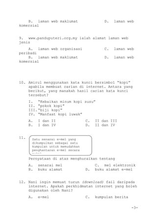 -3-
B. laman web maklumat D. laman web
komersial
9. www.panduputeri.org.my ialah alamat laman web
jenis
A. laman web organisasi C. laman web
peribadi
B. laman web maklumat D. laman web
komersial
10. Amirul menggunakan kata kunci bersimbol “kopi”
apabila membuat carian di internet. Antara yang
berikut, yang manakah hasil carian kata kunci
tersebut?
I. “Kebaikan minum kopi susu”
II. “pokok kopi”
III. “biji kopi”
IV. “Manfaat kopi luwak”
A. I dan II C. II dan III
B. I dan IV D. II dan IV
11.
Pernyataan di atas menghuraikan tentang
A. senarai mel C. mel elektronik
B. buku alamat D. buku alamat e-mel
12. Nani ingin memuat turun (download) fail daripada
internet. Apakah perkhidmatan internet yang boleh
digunakan oleh Nani?
A. e-mel C. kumpulan berita
Satu senarai e-mel yang
dikumpulkan sebagai satu
kumpulan untuk memudahkan
penghantaran e-mel secara
pukal.
 