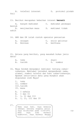 -4-
B. telefoni internet D. protokol pindah
fail
13. Berikut merupakan kebaikan intenet kecuali
A. banyak maklumat C. maklumat pelbagai
bentuk
B. menjimatkan masa D. maklumat tidak
sahih
14. AND dan OR ialah contoh operator pencarian
A. sejagat C. enjin gelintar
B. Boolean D. berfrasa
15. Antara yang berikut, yang manakah bukan jenis
data?
A. teks C. digit
B. tarikh D. nombor
16. Maya hendak mengumpul maklumat tentang rakan-
rakannya. Maklumat tersebut mengandungi nama,
alamat, nombor telefon dan hobi rakan-rakannya.
Apakah jenis-jenis data yang mungkin akan
digunakan oleh Maya?
I. teks
II. nombor
III. tarikh
IV. masa
A. I sahaja
B. I dan II
C. I, II dan III
D. I, II, III dan IV
17.
Nama saya Zaki. Saya bekerja
sebagai seorang anggota polis.
Saya dilahirkan pada 11/8/1975.
Hobi saya suka bermain
badminton. Saya bermain dengan
rakan setiap hari jam 6.00
petang.
 