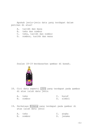 -5-
Apakah jenis-jenis data yang terdapat dalam
petikan di atas?
A. tarikh dan masa
B. teks dan nombor
C. teks, tarikh dan nombor
D. nombor, tarikh dan masa
Soalan 18-19 berdasarkan gambar di bawah.
18. Ciri data seperti 100% yang terdapat pada gambar
di atas ialah data jenis
A. teks C. huruf
B. nombor D. simbol
19. Perkataan Ribena yang terdapat pada gambar di
atas ialah data jenis
A. teks C. angka
B. nombor D. jenama
 