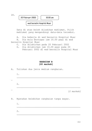 -6-
20.
Data di atas boleh dijadikan maklumat. Pilih
maklumat yang mengandungi data-data tersebut.
A. Dia bekerja di wad bersalin Hospital Muar
B. Dia mula bertugas jam 10.00 pagi di wad
bersalin Hospital Muar
C. Dia dilahirkan pada 20 Februari 2002
D. Dia dilahirkan jam 10.00 pagi pada 20
Februari 2002 di wad bersalin Hospital Muar
BAHAGIAN B
[60 markah]
A. Tuliskan dua jenis medium rangkaian.
1.
_________________________________________________
_
2.
_________________________________________________
_
[2 markah]
B. Nyatakan kelebihan rangkaian tanpa wayar.
1.
_________________________________________________
2.
_________________________________________________
20 Februari 2002 10.00 am
wad bersalin Hospital Muar
 