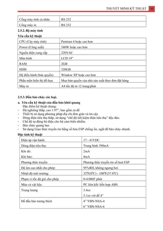 THUYẾT MINH KỸ THUẬT 10
Cổng máy tính cá nhân RS 232
Cổng máy in RS 232
2.5.2.Bộ máy tính
Yêu cầu kỹ thuật
CPU (Cây máy tính) Pentium 4 hoặc cao hơn
Power (Công suất) 540W hoặc cao hơn
Nguồn điện cung cấp 220VAC
Màn hình LCD 19”
RAM 2GB
HDD 320GB
Hệ điều hành (bản quyền) Window XP hoặc cao hơn
Phần mền hiển thị đồ họa Mua bản quyền của nhà sản xuất theo đơn đặt hàng
Máy in A4 tốc độ in 12 trang/phút
2.5.3.Đầu báo cháy các loại.
a. Yêu cầu kỹ thuật của đầu báo khói quang
Đặc điểm kỹ thuật chung:
- Độ nghiêng thấp, cao 1.97”, bao gồm cả đế
- Thiết bị sử dụng phương pháp điạ chỉ đơn giản và tin cậy
- Dòng điện tiêu thụ thấp, sử dụng “chế độ tiết kiệm điện tiêu thụ” độc đáo.
- Chế độ tự động bù điện cho bộ cảm biến nhiễm.
- Báo cháy quang học
- Sử dụng Giao thức truyền tin bằng số hóa ESP chống ồn, ngắt để báo cháy nhanh.
Đặc tính kỹ thuật
Điện áp vận hành: 17 - 41VDC
Dòng điện tiêu thụ: Trung bình 390mA
Khi dò:
Khi báo:
2mA
8mA
Phương thức truyền: Phương thức truyền tin số hoá ESP
Độ ẩm cao nhất cho phép: 95%RH, không ngưng hơi
Nhiệt độ môi trường: 320
F(00
C) - 1000
F(37.80
C)
Phạm vi tốc độ gió cho phép 0-4.000f/ phút
Màu và vật liệu PC liên kết/ hỗn hợp ABS
Trọng lượng 3.4oz
5.1oz với đế 4”
Đế đầu báo tương thích 4” YBN-NSA-4
6” YBN-NSA-6
 