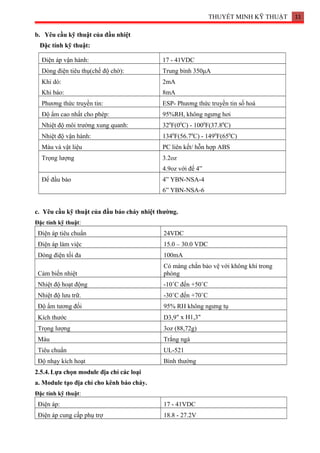 THUYẾT MINH KỸ THUẬT 11
b. Yêu cầu kỹ thuật của đầu nhiệt
Đặc tính kỹ thuật:
Điện áp vận hành: 17 - 41VDC
Dòng điện tiêu thụ(chế độ chờ): Trung bình 350μA
Khi dò:
Khi báo:
2mA
8mA
Phương thức truyền tin: ESP- Phương thức truyền tin số hoá
Độ ẩm cao nhất cho phép: 95%RH, không ngưng hơi
Nhiệt độ môi trường xung quanh: 320
F(00
C) - 1000
F(37.80
C)
Nhiệt độ vận hành: 1340
F(56.70
C) - 1490
F(650
C)
Màu và vật liệu PC liên kết/ hỗn hợp ABS
Trọng lượng 3.2oz
4.9oz với đế 4”
Đế đầu báo 4” YBN-NSA-4
6” YBN-NSA-6
c. Yêu cầu kỹ thuật của đầu báo cháy nhiệt thường.
Đặc tính kỹ thuật:
Điện áp tiêu chuẩn 24VDC
Điện áp làm việc 15.0 – 30.0 VDC
Dòng điện tối đa 100mA
Cảm biến nhiệt
Có màng chắn bảo vệ với không khí trong
phòng
Nhiệt độ hoạt động -10˚C đến +50˚C
Nhiệt độ lưu trữ. -30˚C đến +70˚C
Độ ẩm tương đối 95% RH không ngưng tụ
Kích thước D3,9" x H1,3"
Trọng lượng 3oz (88,72g)
Màu Trắng ngà
Tiêu chuẩn UL-521
Độ nhạy kích hoạt Bình thường
2.5.4.Lựa chọn module địa chỉ các loại
a. Module tạo địa chỉ cho kênh báo cháy.
Đặc tính kỹ thuật:
Điện áp: 17 - 41VDC
Điện áp cung cấp phụ trợ 18.8 - 27.2V
 