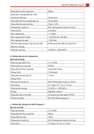 THUYẾT MINH KỸ THUẬT 12
Dòng điện tiêu thụ trung bình 400μA
Dòng điện vòng lặp đầu báo 2 dây
Chế độ chờ đầu báo Tối đa 5mA
Dòng điện tiêu thụ từ nguồn phụ trợ Tối đa 60mA
Dòng điện khi truyền dữ liệu 22mA + 20%
Phương thức truyền tin ESP- Phương thức truyền tin số hoá
Thiết bị EOL 4.7K Ohm
Mức ngưỡng báo <1.5 Ohm
Mức ngưỡng dây ổn định >2.5K Ohm & <6K Ohm
Mức ngưỡng mở mạch >10K Ohm
Đầu báo thông thường 2 dây loại lớn nhất
Điện trở vòng lặp
50 Ohm (toàn bộ chiều dài mạch SLC)
Nhiệt độ vận hành 320
F(00
C) - 1200
F(490
C)
b. Module địa chỉ cho chuông đèn.
Đặc tính kỹ thuật:
Điện áp cung cấp(S-CS): 17 - 41VDC
Điện áp phụ trợ cung cấp: 24VDC
Dòng điện tiêu thụ trung bình:
(Dòng S-SC)
Trung bình 154μA
Tối đa 6mA
Dòng điện tiêu thụ phụ trợ:
(Dòng S-SC)
1.15mA
Phương thức truyền tin ESP- Phương thức truyền tin số hoá
Kích thước: 4.2” rộng x 4.7” cao x 1.4” sâu
Nhiệt độ môi trường: 320
F(00
C) - 1200
F(490
C),
Khung: Hộp điện vuông 4”
Dòng điện đầu ra lớn nhất: 2A tại giới hạn điện nguồn 30VDC
Độ ẩm cho phép: 90% RH, không ngưng hơi
c. Module địa chỉ giám sát thiết bị ngoại vi
Đặc tính kỹ thuật
Điện áp vận hành 17~41VDC
Dòng điện tiêu thụ trung bình 600μA
Dòng điện báo cháy 30mA
Phương thức truyền tin ESP- Phương thức truyền tin số hoá
Kích thước 4.2”rộng x 4.7”cao x 1.4”sâu
 